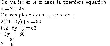 3$\textrm On va isoler le x dans la premiere equation :\\x=71-3y\\On remplace dans la seconde :\\2(71-3y)+y=62\\142-6y+y=62\\-5y=-80\\y=\frac{80}{5}